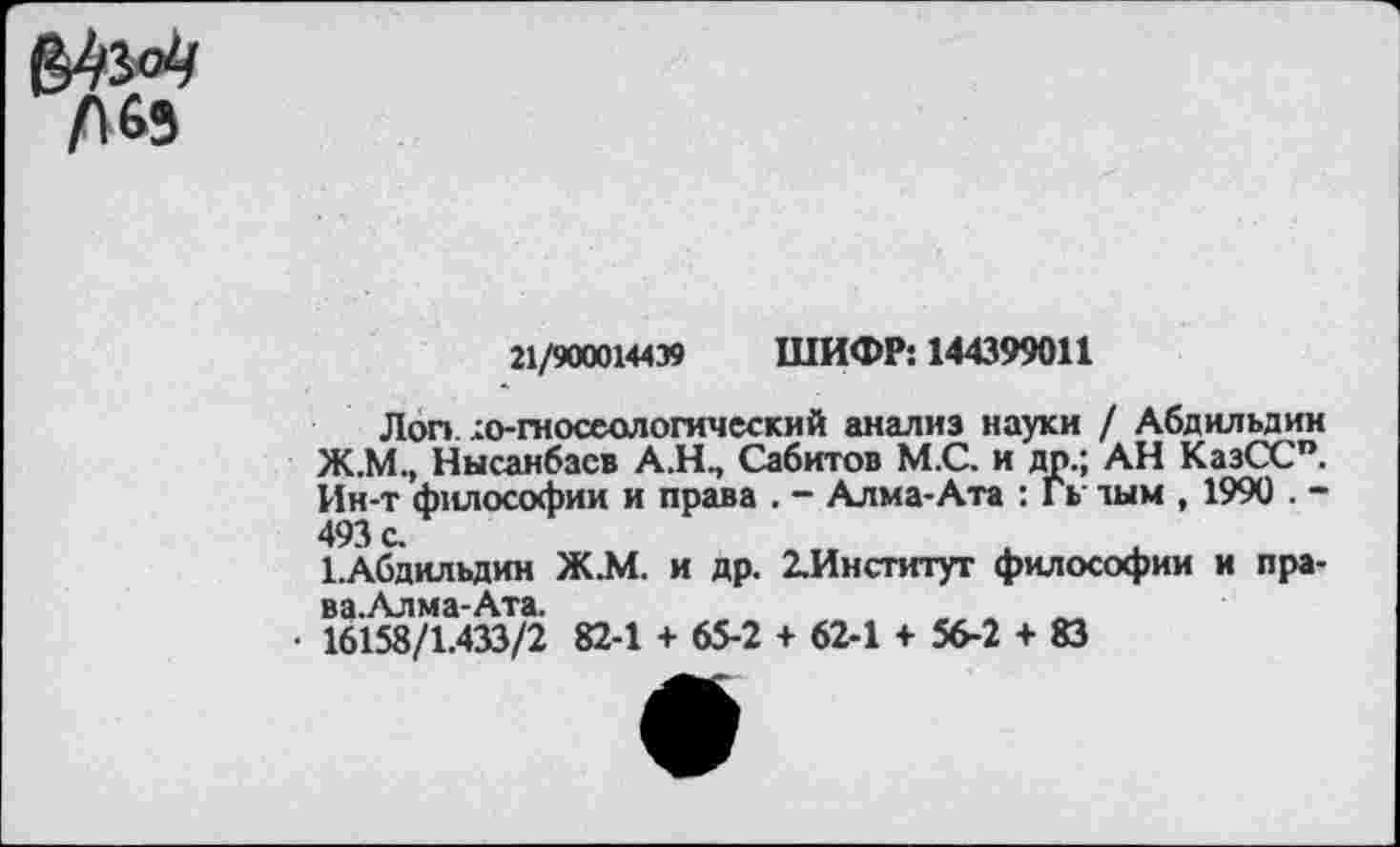 ﻿л 63
21/900014439 ШИФР: 144399011
Лоп ;о-гносеологический анализ науки / Абдильдин Ж.М., Нысанбасв А.Н., Сабитов М.С. и др.; АН КазСС”. Ин-т философии и права . - Алма-Ата : Гь тым , 1990 . -493 с.
Г.Абдильдин Ж.М. и др. 2.Институт философии и пра-ва.Алма-Ата.
16158/1.433/2 82-1 + 65-2 + 62-1 + 56-2 + 83